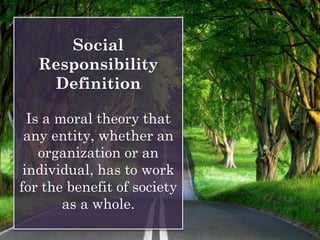 Social
Responsibility
Definition
Is a moral theory that
any entity, whether an
organization or an
individual, has to work
for the benefit of society
as a whole.
 