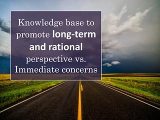 Knowledge base to
promote long-term
and rational
perspective vs.
Immediate concerns
 