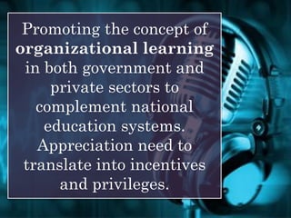 Promoting the concept of
organizational learning
in both government and
private sectors to
complement national
education systems.
Appreciation need to
translate into incentives
and privileges.
 