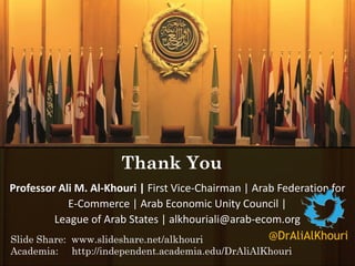 Professor Ali M. Al-Khouri | First Vice-Chairman | Arab Federation for
E-Commerce | Arab Economic Unity Council |
League of Arab States | alkhouriali@arab-ecom.org
Thank You
@DrAliAlKhouriSlide Share: www.slideshare.net/alkhouri
Academia: http://independent.academia.edu/DrAliAlKhouri
 