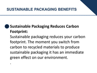 SUSTAINABLE PACKAGING BENEFITS
Sustainable Packaging Reduces Carbon
Footprint:
Sustainable packaging reduces your carbon
footprint. The moment you switch from
carbon to recycled materials to produce
sustainable packaging it has an immediate
green effect on our environment.
.
 