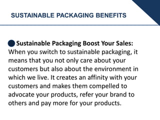 SUSTAINABLE PACKAGING BENEFITS
Sustainable Packaging Boost Your Sales:
When you switch to sustainable packaging, it
means that you not only care about your
customers but also about the environment in
which we live. It creates an affinity with your
customers and makes them compelled to
advocate your products, refer your brand to
others and pay more for your products.
 