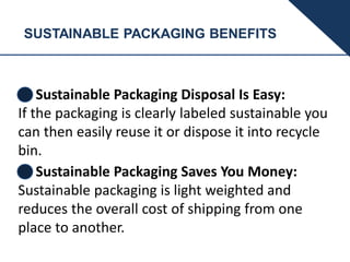 SUSTAINABLE PACKAGING BENEFITS
Sustainable Packaging Disposal Is Easy:
If the packaging is clearly labeled sustainable you
can then easily reuse it or dispose it into recycle
bin.
Sustainable Packaging Saves You Money:
Sustainable packaging is light weighted and
reduces the overall cost of shipping from one
place to another.
 