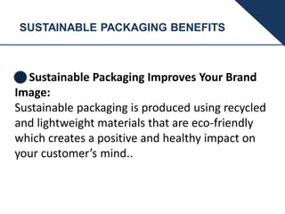 SUSTAINABLE PACKAGING BENEFITS
Sustainable Packaging Improves Your Brand
Image:
Sustainable packaging is produced using recycled
and lightweight materials that are eco-friendly
which creates a positive and healthy impact on
your customer’s mind..
 