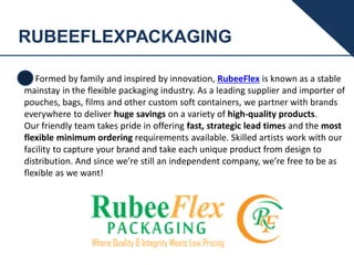 RUBEEFLEXPACKAGING
Formed by family and inspired by innovation, RubeeFlex is known as a stable
mainstay in the flexible packaging industry. As a leading supplier and importer of
pouches, bags, films and other custom soft containers, we partner with brands
everywhere to deliver huge savings on a variety of high-quality products.
Our friendly team takes pride in offering fast, strategic lead times and the most
flexible minimum ordering requirements available. Skilled artists work with our
facility to capture your brand and take each unique product from design to
distribution. And since we’re still an independent company, we’re free to be as
flexible as we want!
 