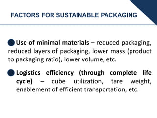 FACTORS FOR SUSTAINABLE PACKAGING
Use of minimal materials – reduced packaging,
reduced layers of packaging, lower mass (product
to packaging ratio), lower volume, etc.
Logistics efficiency (through complete life
cycle) – cube utilization, tare weight,
enablement of efficient transportation, etc.
 