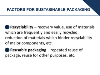 FACTORS FOR SUSTASINABLE PACKAGING
Recyclability – recovery value, use of materials
which are frequently and easily recycled,
reduction of materials which hinder recyclability
of major components, etc.
Reusable packaging – repeated reuse of
package, reuse for other purposes, etc.
 