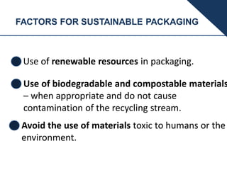 FACTORS FOR SUSTAINABLE PACKAGING
Use of renewable resources in packaging.
Use of biodegradable and compostable materials
– when appropriate and do not cause
contamination of the recycling stream.
Avoid the use of materials toxic to humans or the
environment.
 