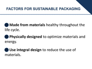 FACTORS FOR SUSTAINABLE PACKAGING
Made from materials healthy throughout the
life cycle.
Physically designed to optimize materials and
energy.
Use integral design to reduce the use of
materials.
 