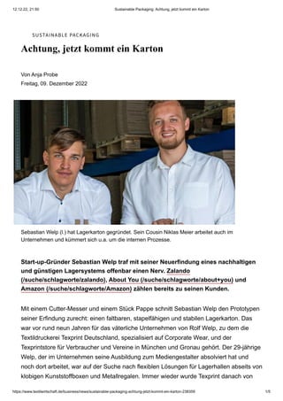 12.12.22, 21:50 Sustainable Packaging: Achtung, jetzt kommt ein Karton
https://www.textilwirtschaft.de/business/news/sustainable-packaging-achtung-jetzt-kommt-ein-karton-238359 1/5
SUSTAINABLE PACKAGING
Achtung, jetzt kommt ein Karton
Von Anja Probe
Freitag, 09. Dezember 2022
Sebastian Welp (l.) hat Lagerkarton gegründet. Sein Cousin Niklas Meier arbeitet auch im
Unternehmen und kümmert sich u.a. um die internen Prozesse.
Start-up-Gründer Sebastian Welp traf mit seiner Neuerfindung eines nachhaltigen
und günstigen Lagersystems offenbar einen Nerv. Zalando
(/suche/schlagworte/zalando), About You (/suche/schlagworte/about+you) und
Amazon (/suche/schlagworte/Amazon) zählen bereits zu seinen Kunden.
Mit einem Cutter-Messer und einem Stück Pappe schnitt Sebastian Welp den Prototypen
seiner Erfindung zurecht: einen faltbaren, stapelfähigen und stabilen Lagerkarton. Das
war vor rund neun Jahren für das väterliche Unternehmen von Rolf Welp, zu dem die
Textildruckerei Texprint Deutschland, spezialisiert auf Corporate Wear, und der
Texprintstore für Verbraucher und Vereine in München und Gronau gehört. Der 29-jährige
Welp, der im Unternehmen seine Ausbildung zum Mediengestalter absolviert hat und
noch dort arbeitet, war auf der Suche nach flexiblen Lösungen für Lagerhallen abseits von
klobigen Kunststoffboxen und Metallregalen. Immer wieder wurde Texprint danach von
Lagerkarton Systembox GmbH
 