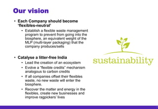 7
Our vision
• Each Company should become
‘flexibles-neutral’
• Establish a flexible waste management
program to prevent from going into the
biosphere, an equivalent weight of the
MLP (multi-layer packaging) that the
company produces/sells
• Catalyse a litter-free India
• Lead the creation of an ecosystem
• Evolve a “flexible credits” mechanism
analogous to carbon credits
• If all companies offset their flexibles
waste, no new waste will enter the
biosphere.
• Recover the matter and energy in the
flexibles, create new businesses and
improve ragpickers’ lives
 