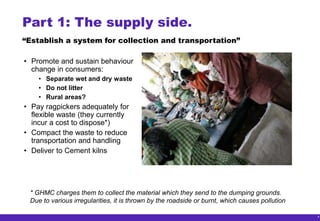 8
Part 1: The supply side.
• Promote and sustain behaviour
change in consumers:
• Separate wet and dry waste
• Do not litter
• Rural areas?
• Pay ragpickers adequately for
flexible waste (they currently
incur a cost to dispose*)
• Compact the waste to reduce
transportation and handling
• Deliver to Cement kilns
* GHMC charges them to collect the material which they send to the dumping grounds.
Due to various irregularities, it is thrown by the roadside or burnt, which causes pollution
“Establish a system for collection and transportation”
 