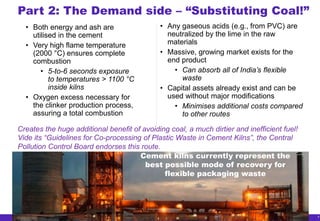 9
• Any gaseous acids (e.g., from PVC) are
neutralized by the lime in the raw
materials
• Massive, growing market exists for the
end product
• Can absorb all of India’s flexible
waste
• Capital assets already exist and can be
used without major modifications
• Minimises additional costs compared
to other routes
Part 2: The Demand side – “Substituting Coal!”
• Both energy and ash are
utilised in the cement
• Very high flame temperature
(2000 °C) ensures complete
combustion
• 5-to-6 seconds exposure
to temperatures > 1100 °C
inside kilns
• Oxygen excess necessary for
the clinker production process,
assuring a total combustion
Cement kilns currently represent the
best possible mode of recovery for
flexible packaging waste
Creates the huge additional benefit of avoiding coal, a much dirtier and inefficient fuel!
Vide its “Guidelines for Co-processing of Plastic Waste in Cement Kilns”, the Central
Pollution Control Board endorses this route.
 