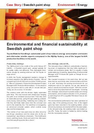 Case Story / Swedish paint shop                                               Environment / Energy




Environmental and financial sustainability at
Swedish paint shop
Toyota Material Handling’s automated paint shop reduces energy consumption and waste
and eliminates volatile organic compound in the Mjölby factory, one of the largest forklift
production facilities in the world.

Productivity challenge                                         Zero drainage, reduced CO2
The Mjölby plant is the cradle of the world famous BT          The new paint shop in Mjölby is undoubtedly a fascinat-
forklifts – a Swedish export gem, praised globally for         ing piece of engineering that duly fulfils significant fi-
its quality, safety and efficiency. They distinguish them-     nancial and productive goals. But it is equally a highly
selves visually by wearing what we call “the Toyota or-        sustainable way of painting. Agneta Ring, Environmental
ange colour”.                                                  Manager at BT Products AB, guide us through its eco-
                                                               logical benefits.
In 2005, the Toyota management needed a change to
increase capacity in the Mjölby factory, Sweden. “We set       “We invested massively in this paint shop. But we also
a target to go from 45,000 units to at least 70,000 annual-    knew that we could draw clear environmental profit from
ly”, Marcus Johansson, Production Development Project          it as well. Improving the working environment for our
Manager at BT Products AB remembers. “In the old paint         employees was on our agenda, but we also wanted to
shop, we used to send in units with 6.1 minute intervals.      reduce overall environmental impact”. With this commit-
Today, we do so every 1.8 minutes”.                            ment in mind, the project team set new targets – including
                                                               zero drainage, reduced paint powder waste and energy
The solution came with the all-new, highly automated
                                                               consumption, and a massive reduction in CO2 emissions,
paint shop. The only manual work remaining is hanging
                                                               by switching from LPG (Liquefied Petroleum Gas) to dis-
the parts on an elevated conveyor belt. Then they start
                                                               trict heating.
an automated journey, going through washing, pretreat-
ment, drying, robot painting, hardening and cooling, be-       The environmental performance has been optimised at
fore they are finally taken down from the conveyor and         every step of the painting process. One of the largest
sent to the assembly line. The workflow is managed by          gains has been recorded in the washing station, where
an advanced computer system, which controls every              dirt and oily residues are cleaned off from the steel plates.
step and the temperature.                                      In the old paint shop, the washing water was heated us-
                                                               ing LPG. Today, the water is heated by district heating
“The visitors of our new paint shop are often struck by
                                                               from the municipality network.
two things: cleanliness and the robots who do the ac-
tual painting”, says Marcus Johansson. “The forklift parts
travel, switching tracks, floors and wait in line. We super-
vise that everything works like a charm”.



www.toyota-forklifts.eu
 