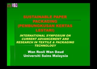 SUSTAINABLE PAPER
      PACKAGING
(PEMBUNGKUSAN KERTAS
        LESTARI)
  INTERNATIONAL SYMPOSIUM ON
   CURRENT ADVANCEMENT AND
RESEARCH IN TEXTILE & PACKAGING
         TECHNOLOGY

     Wan Rosli Wan Daud
   Universiti Sains Malaysia
 