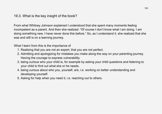 100
19.3. What is the key insight of the book?
From what Whitney Johnson explained I understood that she spent many moments feeling
incompetent as a parent. And then she realized: “Of course I don’t know what I am doing. I am
doing something new. I have never done this before.” So, as I understand it, she realized that she
was and still is on a learning journey.
What I learn from this is the importance of
1. Realizing that you are not an expert, that you are not perfect.
2. Admitting and apologizing for mistakes you make along the way on your parenting journey.
Having the courage to express vulnerability.
3. being curious who your child is, for example by asking your child questions and listening to
your child to find out what she or he needs.
4. being curious about who you, yourself, are, i.e. working on better understanding and
developing yourself.
5. Asking for help when you need it, i.e. reaching out to others.
 