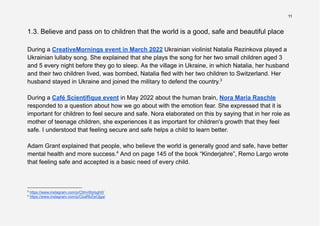 11
1.3. Believe and pass on to children that the world is a good, safe and beautiful place
During a CreativeMornings event in March 2022 Ukrainian violinist Natalia Rezinkova played a
Ukrainian lullaby song. She explained that she plays the song for her two small children aged 3
and 5 every night before they go to sleep. As the village in Ukraine, in which Natalia, her husband
and their two children lived, was bombed, Natalia fled with her two children to Switzerland. Her
husband stayed in Ukraine and joined the military to defend the country.3
During a Café Scientifique event in May 2022 about the human brain, Nora Maria Raschle
responded to a question about how we go about with the emotion fear. She expressed that it is
important for children to feel secure and safe. Nora elaborated on this by saying that in her role as
mother of teenage children, she experiences it as important for children's growth that they feel
safe. I understood that feeling secure and safe helps a child to learn better.
Adam Grant explained that people, who believe the world is generally good and safe, have better
mental health and more success.4
And on page 145 of the book “Kinderjahre”, Remo Largo wrote
that feeling safe and accepted is a basic need of every child.
4
https://www.instagram.com/p/CbaRbZwOjga/
3
https://www.instagram.com/p/CbhvWpIsgh0/
 
