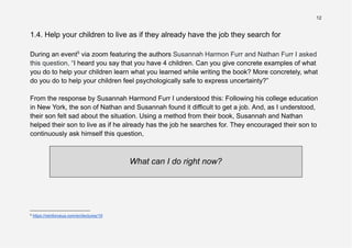 12
1.4. Help your children to live as if they already have the job they search for
During an event5
via zoom featuring the authors Susannah Harmon Furr and Nathan Furr I asked
this question, “I heard you say that you have 4 children. Can you give concrete examples of what
you do to help your children learn what you learned while writing the book? More concretely, what
do you do to help your children feel psychologically safe to express uncertainty?”
From the response by Susannah Harmond Furr I understood this: Following his college education
in New York, the son of Nathan and Susannah found it difficult to get a job. And, as I understood,
their son felt sad about the situation. Using a method from their book, Susannah and Nathan
helped their son to live as if he already has the job he searches for. They encouraged their son to
continuously ask himself this question,
What can I do right now?
5
https://reinforceua.com/en/lectures/19
 