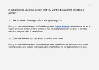 13
2. What makes you more certain that you want to be a parent or not be a
parent?
2.1. Ask your heart if having a child is the right thing to do
During a conversation in August 2022 via Google Meet, Sophie Rudolph mentioned that for her it
was an emotional decision to have children. It was not a rational decision she took. In her heart
and mind she gave room to have children.
2.2. Consider whether you can afford to have a child or not
During a conversation in August 2022 via Google Meet, Sophie Rudolph explained that a stable
working situation and a stable income played an important role for her decision to have a child.
 