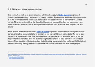 14
2.3. Think about how you want to live
In a posting6
as well as in a conversation7
with Sharleen Joynt, Keltie Maguire expressed
questions about certainty / uncertainty of having children. For example, Keltie explained at minute
8 of the conversation that she is 99% certain that she does not want to have children. And at
minute 54, she mentioned that the thought of becoming pregnant terrifies her even more now,
when she is 40 years old and in a long term relationship, than when she was 20 years old and
single.
From minute 8 of the conversation8
Keltie Maguire explained that instead of asking herself how
certain she is that she wants to have children or not have children, it works better for her to ask
herself how she wants to live. She explained that the question about what she wants in her life
helped her feel more free. She felt that the weight of the choice to be a parent or not had been
taken off her shoulders. Keltie described that ultimately, she wants to feel joyful and fulfilled about
her life - including feeling good about her work and connections she has with other people.
8
https://youtu.be/N0ihsvRSDjU
7
https://youtu.be/N0ihsvRSDjU
6
https://www.linkedin.com/posts/keltiemaguire_childfree-parenthood-clarity-activity-6963019560199335936-7NPB?utm_source=linkedin_share&utm_medium=
member_desktop_web
 