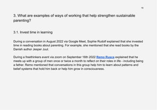 16
3. What are examples of ways of working that help strengthen sustainable
parenting?
3.1. Invest time in learning
During a conversation in August 2022 via Google Meet, Sophie Rudolf explained that she invested
time in reading books about parenting. For example, she mentioned that she read books by the
Danish author Jesper Juul.
During a freethinkers event via zoom on September 16th 2022 Remo Rusca explained that he
meets up with a group of men once or twice a month to reflect on their roles in life - including being
a father. Remo mentioned that conversations in this group help him to learn about patterns and
belief systems that hold him back or help him grow in consciousness.
 