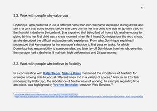 17
3.2. Work with people who value you
Dominique, who preferred to use a different name than her real name, explained during a walk and
talk in a park that some months before she gave birth to her first child, she was let go from a job in
the financial industry in Switzerland. She explained that being laid off from a job relatively close to
giving birth to her first child was a crisis moment in her life. I heard Dominique use the word shock,
as she described the difficult and problematic experience. From what Dominique explained I
understood that key reasons for her manager’s decision to first pass on tasks, for which
Dominique had responsibility, to someone else, and later lay off Dominique from her job, were that
the manager had a desire to 1) maintain high performance and 2) save money.
3.2. Work with people who believe in flexibility
In a conversation with Katja Rieger, Siriana Käser mentioned the importance of flexibility, for
example in being able to work at different times and in a variety of spaces.9
Also, in an Eco Talk
moderated by Reto Lipp, the importance of flexible ways of working, for example regarding time
and place, was highlighted by Yvonne Bettkober, Amazon Web Services.10
10
https://www.srf.ch/play/tv/eco-talk/video/koennen-die-frauen-den-fachkraeftemangel-beheben?urn=urn:srf:video:e8b0e645-e63e-4681-80e5-e00a2e934175
9
https://www.linkedin.com/video/event/urn:li:ugcPost:6923246593286533120/
 