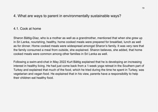 19
4. What are ways to parent in environmentally sustainable ways?
4.1. Cook at home
Sharon Bättig-Diaz, who is a mother as well as a grandmother, mentioned that when she grew up
in Sri Lanka, nourishing, healthy, home cooked meals were prepared for breakfast, lunch as well
as for dinner. Home cooked meals were widespread amongst Sharon’s family. It was very rare that
the family consumed a meal from outside, she explained. Sharon believes, she added, that home
cooked meals were common among other families in Sri Lanka as well.
Following a swim-and-chat in May 2022 Kurt Bättig explained that he is developing an increasing
interest in healthy living. He had just come back from a 1-week yoga retreat in the Southern part of
Turkey and explained that much of the food, which he tried during the time he spent in Turkey, was
vegetarian and vegan food. He explained that in his view, parents have a responsibility to help
their children eat healthy food.
 
