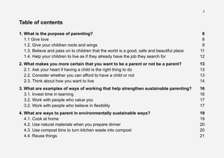 2
Table of contents
1. What is the purpose of parenting? 8
1.1 Give love 8
1.2. Give your children roots and wings 9
1.3. Believe and pass on to children that the world is a good, safe and beautiful place 11
1.4. Help your children to live as if they already have the job they search for 12
2. What makes you more certain that you want to be a parent or not be a parent? 13
2.1. Ask your heart if having a child is the right thing to do 13
2.2. Consider whether you can afford to have a child or not 13
2.3. Think about how you want to live 14
3. What are examples of ways of working that help strengthen sustainable parenting? 16
3.1. Invest time in learning 16
3.2. Work with people who value you 17
3.2. Work with people who believe in flexibility 17
4. What are ways to parent in environmentally sustainable ways? 19
4.1. Cook at home 19
4.2. Use natural materials when you prepare dinner 20
4.3. Use compost bins to turn kitchen waste into compost 20
4.4. Reuse things 21
 