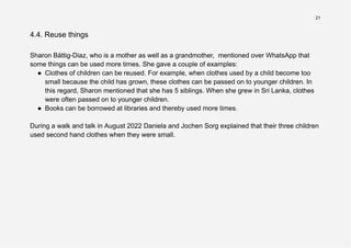 21
4.4. Reuse things
Sharon Bättig-Diaz, who is a mother as well as a grandmother, mentioned over WhatsApp that
some things can be used more times. She gave a couple of examples:
● Clothes of children can be reused. For example, when clothes used by a child become too
small because the child has grown, these clothes can be passed on to younger children. In
this regard, Sharon mentioned that she has 5 siblings. When she grew in Sri Lanka, clothes
were often passed on to younger children.
● Books can be borrowed at libraries and thereby used more times.
During a walk and talk in August 2022 Daniela and Jochen Sorg explained that their three children
used second hand clothes when they were small.
 