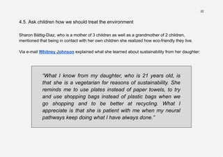 22
4.5. Ask children how we should treat the environment
Sharon Bättig-Diaz, who is a mother of 3 children as well as a grandmother of 2 children,
mentioned that being in contact with her own children she realized how eco-friendly they live.
Via e-mail Whitney Johnson explained what she learned about sustainability from her daughter:
“What I know from my daughter, who is 21 years old, is
that she is a vegetarian for reasons of sustainability. She
reminds me to use plates instead of paper towels, to try
and use shopping bags instead of plastic bags when we
go shopping and to be better at recycling. What I
appreciate is that she is patient with me when my neural
pathways keep doing what I have always done.”
 