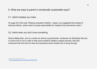 24
5. What are ways to parent in emotionally sustainable ways?
5.1. Admit mistakes you make
On page 52 of the book “Raising competent children”, Jesper Juul suggested that instead of
blaming children, adults need to accept responsibility for mistakes they themselves make.11
5.2. Admit when you don’t know something
Sharon Bättig-Diaz, who is a mother as well as a grandmother, mentioned via WhatsApp that she
is unsure how to act in order to help solve problems related to global warming. She also
mentioned that she tries her best and expressed doubt whether she is doing enough.
11
https://www.goodreads.com/review/show/3745257239
 