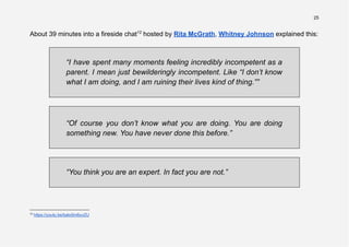 25
About 39 minutes into a fireside chat12
hosted by Rita McGrath, Whitney Johnson explained this:
“I have spent many moments feeling incredibly incompetent as a
parent. I mean just bewilderingly incompetent. Like “I don’t know
what I am doing, and I am ruining their lives kind of thing.””
“Of course you don’t know what you are doing. You are doing
something new. You have never done this before.”
“You think you are an expert. In fact you are not.”
12
https://youtu.be/bato5m6uvZU
 