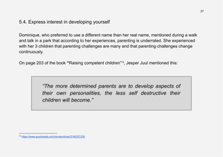 27
5.4. Express interest in developing yourself
Dominique, who preferred to use a different name than her real name, mentioned during a walk
and talk in a park that according to her experiences, parenting is underrated. She experienced
with her 3 children that parenting challenges are many and that parenting challenges change
continuously.
On page 203 of the book “Raising competent children”15
, Jesper Juul mentioned this:
“The more determined parents are to develop aspects of
their own personalities, the less self destructive their
children will become.”
15
https://www.goodreads.com/review/show/3745257239
 