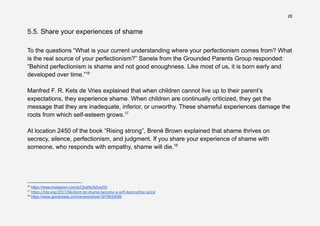 28
5.5. Share your experiences of shame
To the questions “What is your current understanding where your perfectionism comes from? What
is the real source of your perfectionism?” Sanela from the Grounded Parents Group responded:
“Behind perfectionism is shame and not good enoughness. Like most of us, it is born early and
developed over time.”16
Manfred F. R. Kets de Vries explained that when children cannot live up to their parent’s
expectations, they experience shame. When children are continually criticized, they get the
message that they are inadequate, inferior, or unworthy. These shameful experiences damage the
roots from which self-esteem grows.17
At location 2450 of the book “Rising strong”, Brené Brown explained that shame thrives on
secrecy, silence, perfectionism, and judgment. If you share your experience of shame with
someone, who responds with empathy, shame will die.18
18
https://www.goodreads.com/review/show/1879833009
17
h ps://hbr.org/2017/06/dont-let-shame-become-a-self-destruc ve-spiral
16
https://www.instagram.com/p/CbqNLNZosXX/
 