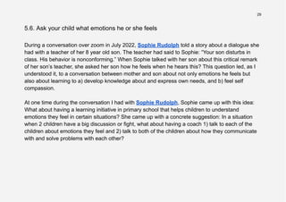 29
5.6. Ask your child what emotions he or she feels
During a conversation over zoom in July 2022, Sophie Rudolph told a story about a dialogue she
had with a teacher of her 8 year old son. The teacher had said to Sophie: “Your son disturbs in
class. His behavior is nonconforming.” When Sophie talked with her son about this critical remark
of her son’s teacher, she asked her son how he feels when he hears this? This question led, as I
understood it, to a conversation between mother and son about not only emotions he feels but
also about learning to a) develop knowledge about and express own needs, and b) feel self
compassion.
At one time during the conversation I had with Sophie Rudolph, Sophie came up with this idea:
What about having a learning initiative in primary school that helps children to understand
emotions they feel in certain situations? She came up with a concrete suggestion: In a situation
when 2 children have a big discussion or fight, what about having a coach 1) talk to each of the
children about emotions they feel and 2) talk to both of the children about how they communicate
with and solve problems with each other?
 