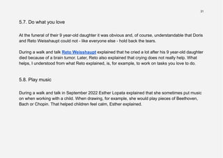 31
5.7. Do what you love
At the funeral of their 9 year-old daughter it was obvious and, of course, understandable that Doris
and Reto Weisshaupt could not - like everyone else - hold back the tears.
During a walk and talk Reto Weisshaupt explained that he cried a lot after his 9 year-old daughter
died because of a brain tumor. Later, Reto also explained that crying does not really help. What
helps, I understood from what Reto explained, is, for example, to work on tasks you love to do.
5.8. Play music
During a walk and talk in September 2022 Esther Lopata explained that she sometimes put music
on when working with a child. When drawing, for example, she would play pieces of Beethoven,
Bach or Chopin. That helped children feel calm, Esther explained.
 