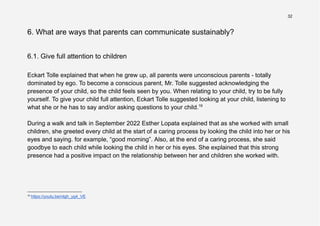 32
6. What are ways that parents can communicate sustainably?
6.1. Give full attention to children
Eckart Tolle explained that when he grew up, all parents were unconscious parents - totally
dominated by ego. To become a conscious parent, Mr. Tolle suggested acknowledging the
presence of your child, so the child feels seen by you. When relating to your child, try to be fully
yourself. To give your child full attention, Eckart Tolle suggested looking at your child, listening to
what she or he has to say and/or asking questions to your child.19
During a walk and talk in September 2022 Esther Lopata explained that as she worked with small
children, she greeted every child at the start of a caring process by looking the child into her or his
eyes and saying. for example, “good morning”. Also, at the end of a caring process, she said
goodbye to each child while looking the child in her or his eyes. She explained that this strong
presence had a positive impact on the relationship between her and children she worked with.
19
https://youtu.be/ntgh_yg4_VE
 