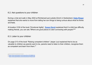 34
6.2. Ask questions to your children
During a chat and walk in May 2022 at Richterswil just outside Zürich in Switzerland, Katja Rieger
explained that she wants to move from telling her son things to being curious about what he thinks
and feels.
At location 3150 of the book “Emotional Agility”, Susan David explained that if a child has difficulty
making friends, you can ask,"Where are good places to start connecting with people?"20
6.3. Listen to your children
On page 213 of the book “Raising competent children” Jesper Juul explained that to be as
valuable to children as parents want to be, parents need to listen to their children, recognize them
as competent and learn from them.21
21
https://www.goodreads.com/review/show/3745257239
20
https://www.goodreads.com/review/show/1918959132
 