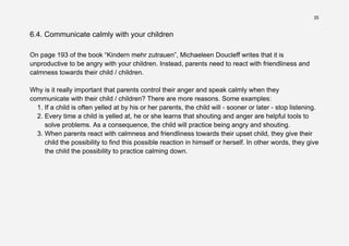 35
6.4. Communicate calmly with your children
On page 193 of the book “Kindern mehr zutrauen”, Michaeleen Doucleff writes that it is
unproductive to be angry with your children. Instead, parents need to react with friendliness and
calmness towards their child / children.
Why is it really important that parents control their anger and speak calmly when they
communicate with their child / children? There are more reasons. Some examples:
1. If a child is often yelled at by his or her parents, the child will - sooner or later - stop listening.
2. Every time a child is yelled at, he or she learns that shouting and anger are helpful tools to
solve problems. As a consequence, the child will practice being angry and shouting.
3. When parents react with calmness and friendliness towards their upset child, they give their
child the possibility to find this possible reaction in himself or herself. In other words, they give
the child the possibility to practice calming down.
 