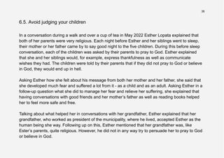36
6.5. Avoid judging your children
In a conversation during a walk and over a cup of tea in May 2022 Esther Lopata explained that
both of her parents were very religious. Each night before Esther and her siblings went to sleep,
their mother or her father came by to say good night to the five children. During this before sleep
conversation, each of the children was asked by their parents to pray to God. Esther explained
that she and her siblings would, for example, express thankfulness as well as communicate
wishes they had. The children were told by their parents that if they did not pray to God or believe
in God, they would end up in hell.
Asking Esther how she felt about his message from both her mother and her father, she said that
she developed much fear and suffered a lot from it - as a child and as an adult. Asking Esther in a
follow-up question what she did to manage her fear and relieve her suffering, she explained that
having conversations with good friends and her mother’s father as well as reading books helped
her to feel more safe and free.
Talking about what helped her in conversations with her grandfather, Esther explained that her
grandfather, who worked as president of the municipality, where he lived, accepted Esther as the
human being she way. Following up on this, Esther mentioned that her grandfather was, like
Ester’s parents, quite religious. However, he did not in any way try to persuade her to pray to God
or believe in God.
 