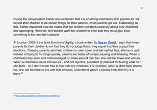 37
During the conversation Esther also explained that it is of strong importance that parents do not
expect their children to do certain things for their parents, when parents get old. Elaborating on
this, Esther explained that she hopes that her children will think positively about their childhood
and upbringing. However, she doesn't want her children to think that they must give back
something to her and her husband.
At location 3000 of the book Emotional Agility, a book written by Susan David, I read that when
parents let their children know that they do not judge them, they signal that they accept their
emotions. Thereby, parents also help children to calm down and feel neither fear, shame or guilt.
Instead of trying to fix things quickly, parents are better off simply pausing and listening. When a
child feels fully seen and acknowledged by those around him, he / she will feel loved and secure.
When a child feels loved and secure - and not rejected, punished or shamed for feeling what he /
she feels - he / she will feel free to live with any emotions. For example, when a child feels shame,
he / she will feel free to live with that emotion, understand where it comes from and why it is
there.22
22
https://www.goodreads.com/review/show/1918959132
 