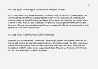 38
6.6. Use digital technology to communicate with your children
In a conversation during a walk and over a cup of tea in May 2022 Esther Lopata explained that
communicating with children via digital technology can have a positive impact. We talked, for
example, about the use of WhatsApp and Skype. In this regard, we discussed the positive effects
it can have when there is a screen between two persons - including the effect that emotion can
have less influence on conversations over Skype compared with a face-to-face conversation when
people are in the same physical room.
6.7. Use music to communicate with your children
On pages 259-260 of the book “Kinderjahre”, Remo Largo explains that children love music. By
the age of 2 months, the infant can recognize the way the mother sings by the pitch, volume and
melody. Once children can stand and walk, they dance when they hear music. They rock their
bodies back and forth and do simple sequences of steps. They show a fine sense of rhythm and
an often amazing ability to express themselves.
 