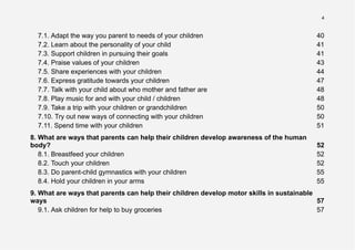 4
7.1. Adapt the way you parent to needs of your children 40
7.2. Learn about the personality of your child 41
7.3. Support children in pursuing their goals 41
7.4. Praise values of your children 43
7.5. Share experiences with your children 44
7.6. Express gratitude towards your children 47
7.7. Talk with your child about who mother and father are 48
7.8. Play music for and with your child / children 48
7.9. Take a trip with your children or grandchildren 50
7.10. Try out new ways of connecting with your children 50
7.11. Spend time with your children 51
8. What are ways that parents can help their children develop awareness of the human
body? 52
8.1. Breastfeed your children 52
8.2. Touch your children 52
8.3. Do parent-child gymnastics with your children 55
8.4. Hold your children in your arms 55
9. What are ways that parents can help their children develop motor skills in sustainable
ways 57
9.1. Ask children for help to buy groceries 57
 