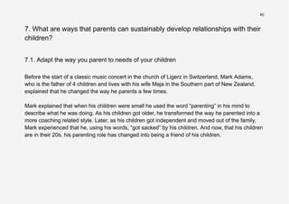 40
7. What are ways that parents can sustainably develop relationships with their
children?
7.1. Adapt the way you parent to needs of your children
Before the start of a classic music concert in the church of Ligerz in Switzerland, Mark Adams,
who is the father of 4 children and lives with his wife Maja in the Southern part of New Zealand,
explained that he changed the way he parents a few times.
Mark explained that when his children were small he used the word “parenting” in his mind to
describe what he was doing. As his children got older, he transformed the way he parented into a
more coaching related style. Later, as his children got independent and moved out of the family,
Mark experienced that he, using his words, “got sacked” by his children. And now, that his children
are in their 20s, his parenting role has changed into being a friend of his children.
 