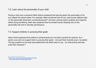 41
7.2. Learn about the personality of your child
During a chat over a sandwich Mark Adams explained that learning about the personality of his
son helped him parent better. For example, Mark mentioned that his son Joel scores relatives high
on the personality dimension conscientiousness23
and has a strong need to prepare and organize
before doing something. Mark also explained that he himself scores relatively low on this
personality trait and is naturally spontaneous.
7.3. Support children in pursuing their goals
Adam Grant explained that children’s achievements are not status symbols for parents. As a
parent, your job is to support kids in pursuing their goals - not push them towards yours, he added.
The key question is not what accomplishment will reflect best on you - it’s what activity will best
build their character.24
24
https://www.instagram.com/p/Cach8cuLMei/
23
https://issuu.com/frankcalberg/docs/conscientiousness
 
