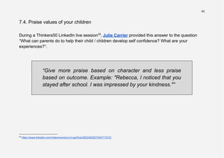 43
7.4. Praise values of your children
During a Thinkers50 LinkedIn live session25
, Julie Carrier provided this answer to the question
“What can parents do to help their child / children develop self confidence? What are your
experiences?”:
“Give more praise based on character and less praise
based on outcome. Example: "Rebecca, I noticed that you
stayed after school. I was impressed by your kindness."”
25
https://www.linkedin.com/video/event/urn:li:ugcPost:6922483327404777472/
 