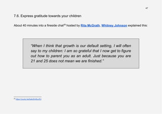 47
7.6. Express gratitude towards your children
About 40 minutes into a fireside chat26
hosted by Rita McGrath, Whitney Johnson explained this:
“When I think that growth is our default setting, I will often
say to my children: I am so grateful that I now get to figure
out how to parent you as an adult. Just because you are
21 and 25 does not mean we are finished.”
26
https://youtu.be/bato5m6uvZU
 