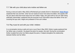 48
7.7. Talk with your child about who mother and father are
During a chat and walk in May 2022 at Richterswil just outside Zürich in Switzerland, Katja Rieger
explained that now and then, when her son wants to know more about his father, she speaks with
her son about what she knows about her son’s father. Katja, who gave birth to her son after being
artificially inseminated, explained that she acquired much information about the father of her son -
including the eye color, height and profession of her son’s father.
7.8. Play music for and with your child / children
In a conversation during a walk and over a cup of tea in May 2022, Esther Lopata explained that
her father was a musician. He played the piano for people, she said. During the conversation
Esther recalled that when her father played the piano, it helped strengthen the relationship
between Esther and her father.
 