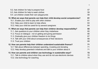 5
9.2. Ask children for help to prepare food 57
9.3. Ask children for help to wash clothes 59
9.4. Let children create their own playgrounds 59
10. What are ways that parents can help their child develop social competencies? 61
10.1. Enable your child to play with other children 61
10.2. Help your child to learn to help others 63
10.3. Help your child be cared for by several caregivers 64
11. What are ways that parents can help their children develop responsibility? 65
11.1. Ask questions to your children when they misbehave 65
11.2. Focus on dialogue - not on getting and giving permission 66
11.3. Gradually give your children freedom to do things 67
11.4. Talk with your child about consequences of their decisions 68
11.5. Trust your children 69
12. How can parents help their children understand sustainable finance? 71
12.1 Talk about differences between spending, investing and donating 71
12.2. Help develop greentech initiatives and talk to your children about it 71
13. How can parents and children use technology in sustainable ways? 72
13.1. Talk to children about when they use and do not use electronic devices 72
13.2. Use technology for coaching 74
 