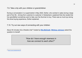 50
7.9. Take a trip with your children or grandchildren
During a conversation in a supermarket in May 2022, Esther, who worked in sales during a large
part of her life - driving from customer to customer in Switzerland, explained that she recalls that
her grandfather sometimes went to Italy over the Summer to buy. There was so much joy during
this shoe buying experience, Esther explained.
7.10. Try out new ways of connecting with your children
About 40 minutes into a fireside chat27
hosted by Rita McGrath, Whitney Johnson asked this
question to herself:
“How do I have enough newness in
how we connect to each other?”
27
https://youtu.be/bato5m6uvZU
 